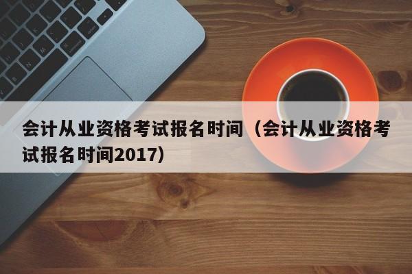 会计从业资格考试报名时间（会计从业资格考试报名时间2017）