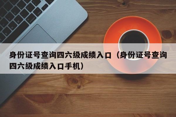 身份证号查询四六级成绩入口（身份证号查询四六级成绩入口手机）