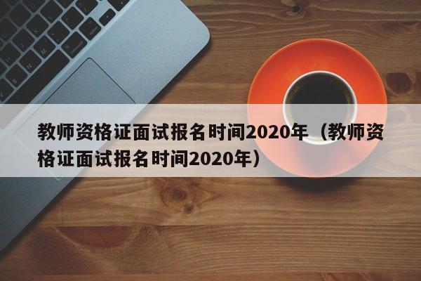 教师资格证面试报名时间2020年（教师资格证面试报名时间2020年）