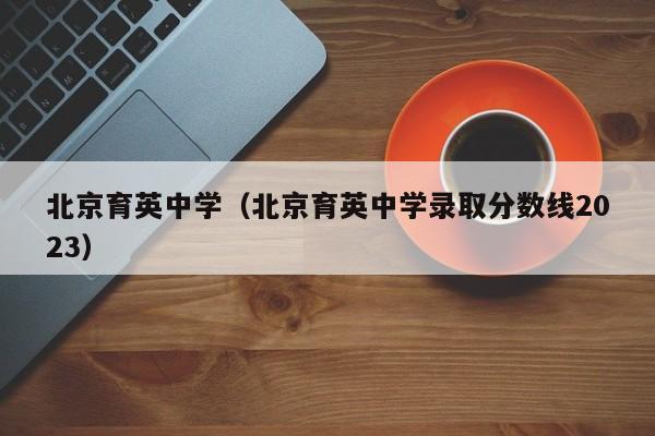 北京育英中学（北京育英中学录取分数线2023）