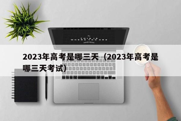 2023年高考是哪三天（2023年高考是哪三天考试）