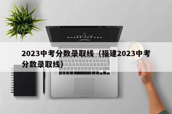 2023中考分数录取线（福建2023中考分数录取线）