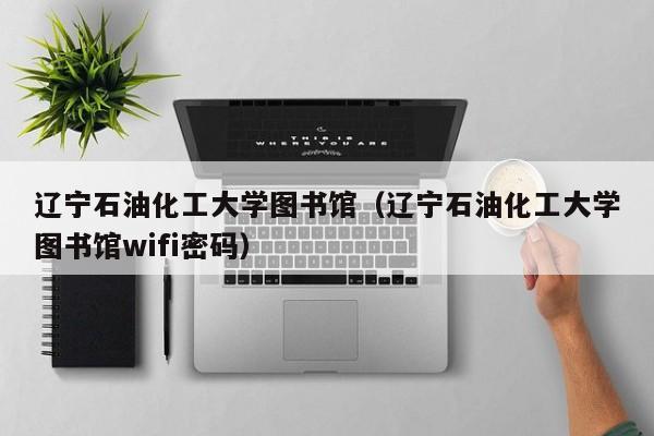 辽宁石油化工大学图书馆（辽宁石油化工大学图书馆wifi密码）