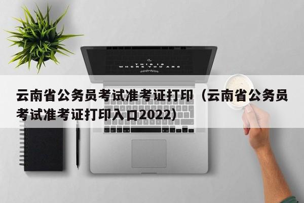 云南省公务员考试准考证打印（云南省公务员考试准考证打印入口2022）