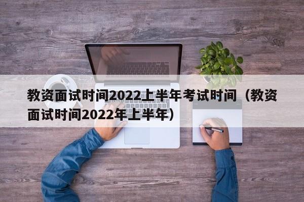 教资面试时间2022上半年考试时间（教资面试时间2022年上半年）