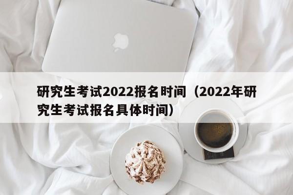 研究生考试2022报名时间（2022年研究生考试报名具体时间）