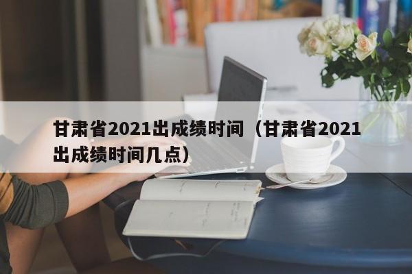 甘肃省2021出成绩时间（甘肃省2021出成绩时间几点）