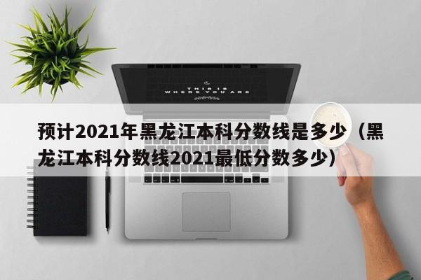 预计2021年黑龙江本科分数线是多少（黑龙江本科分数线2021最低分数多少）