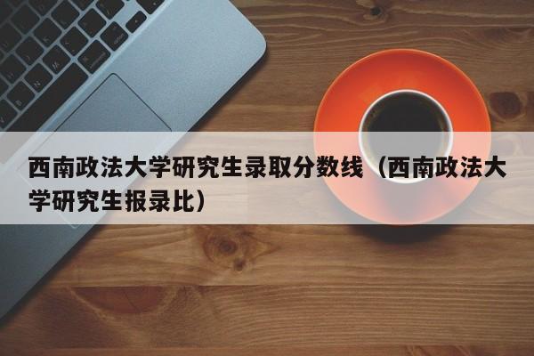 西南政法大学研究生录取分数线（西南政法大学研究生报录比）