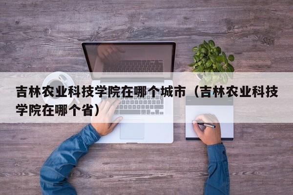 吉林农业科技学院在哪个城市（吉林农业科技学院在哪个省）