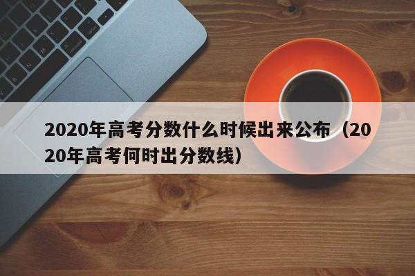 2020年高考分数什么时候出来公布（2020年高考何时出分数线）