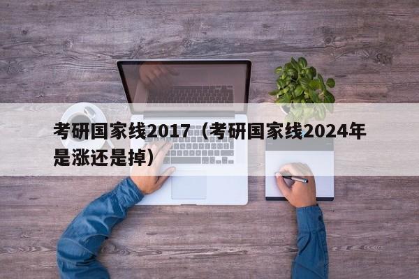 考研国家线2017（考研国家线2024年是涨还是掉）