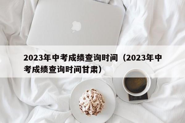 2023年中考成绩查询时间（2023年中考成绩查询时间甘肃）