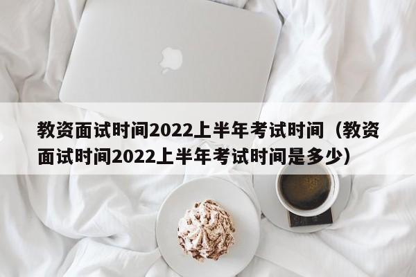 教资面试时间2022上半年考试时间（教资面试时间2022上半年考试时间是多少）