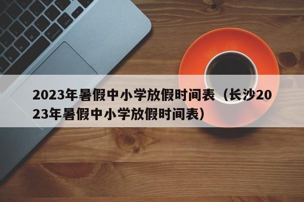 2023年暑假中小学放假时间表（长沙2023年暑假中小学放假时间表）