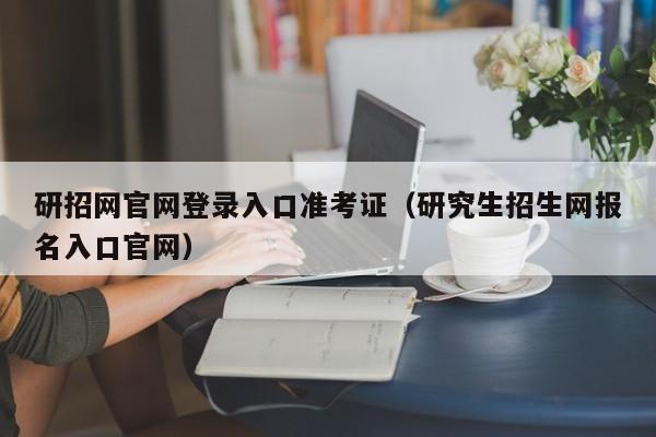 研招网官网登录入口准考证（研究生招生网报名入口官网）