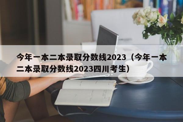 今年一本二本录取分数线2023（今年一本二本录取分数线2023四川考生）