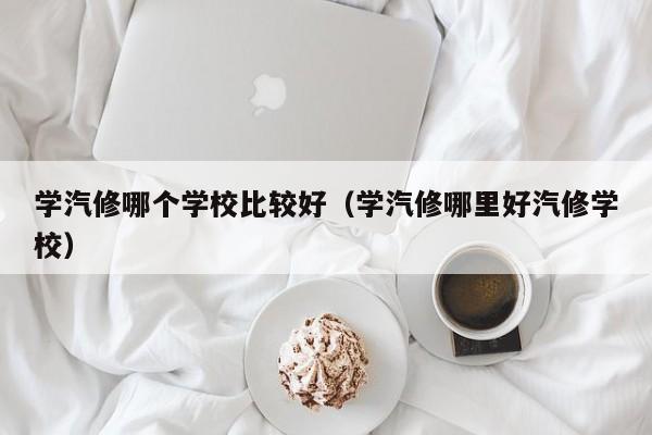 学汽修哪个学校比较好（学汽修哪里好汽修学校）