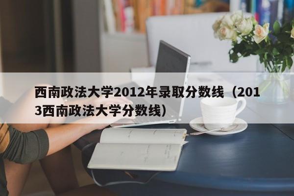 西南政法大学2012年录取分数线（2013西南政法大学分数线）