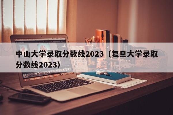 中山大学录取分数线2023（复旦大学录取分数线2023）