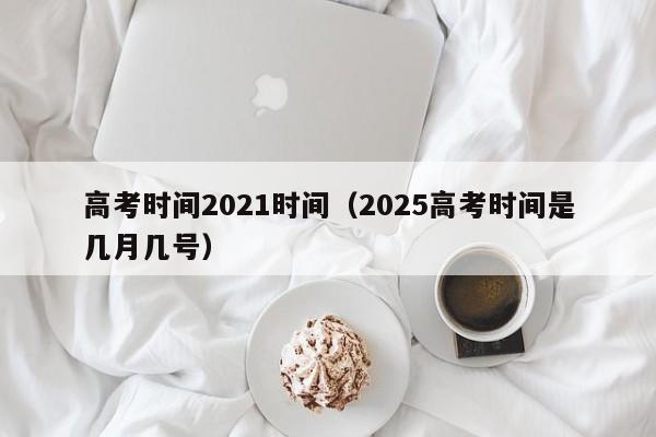 高考时间2021时间（2025高考时间是几月几号）