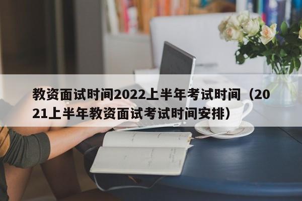 教资面试时间2022上半年考试时间（2021上半年教资面试考试时间安排）