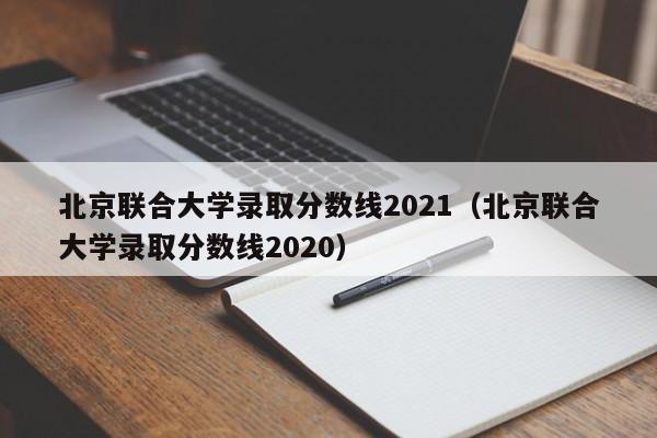 北京联合大学录取分数线2021（北京联合大学录取分数线2020）