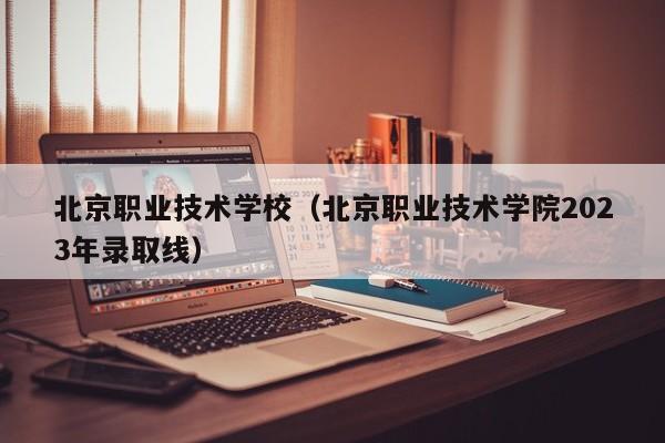 北京职业技术学校（北京职业技术学院2023年录取线）