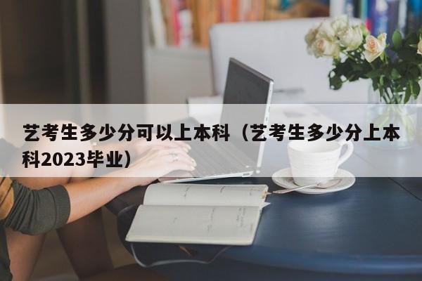 艺考生多少分可以上本科（艺考生多少分上本科2023毕业）