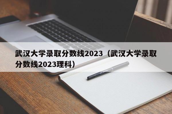 武汉大学录取分数线2023（武汉大学录取分数线2023理科）