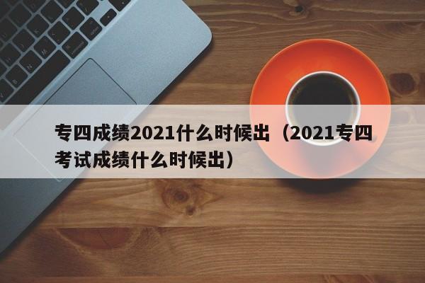 专四成绩2021什么时候出（2021专四考试成绩什么时候出）