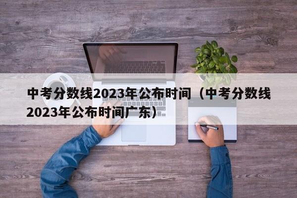 中考分数线2023年公布时间（中考分数线2023年公布时间广东）