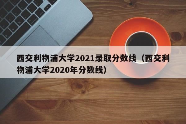 西交利物浦大学2021录取分数线（西交利物浦大学2020年分数线）