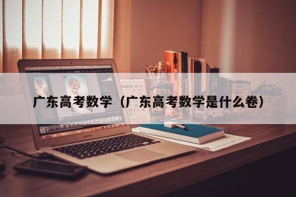 广东高考数学（广东高考数学是什么卷）