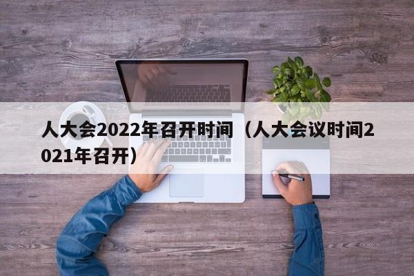 人大会2022年召开时间（人大会议时间2021年召开）