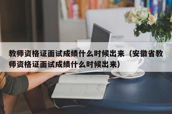 教师资格证面试成绩什么时候出来（安徽省教师资格证面试成绩什么时候出来）