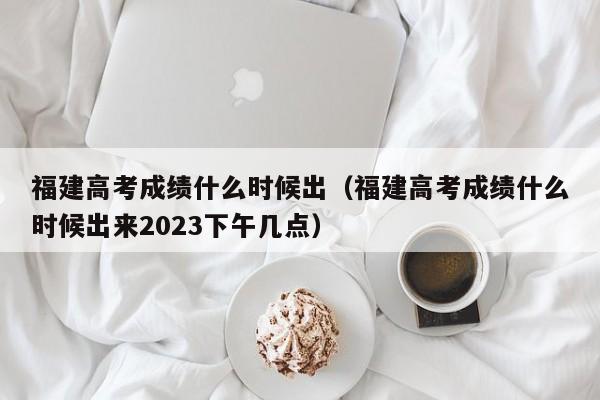 福建高考成绩什么时候出（福建高考成绩什么时候出来2023下午几点）