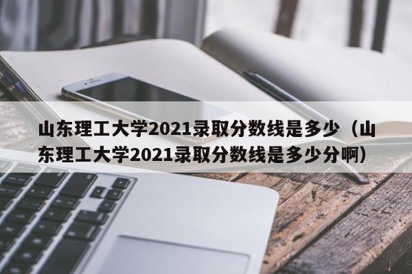 山东理工大学2021录取分数线是多少（山东理工大学2021录取分数线是多少分啊）