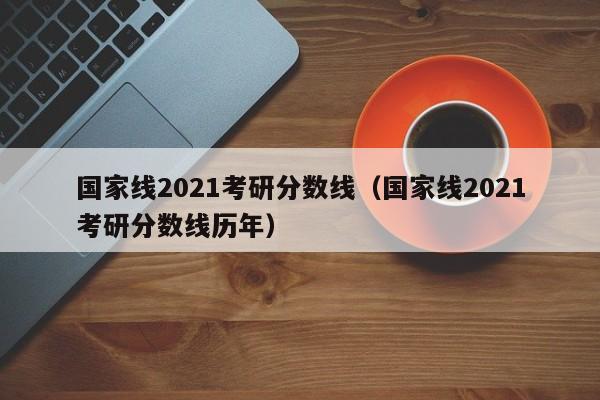 国家线2021考研分数线（国家线2021考研分数线历年）