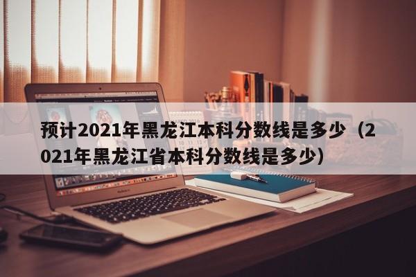 预计2021年黑龙江本科分数线是多少（2021年黑龙江省本科分数线是多少）