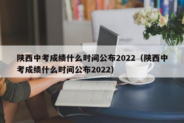 陕西中考成绩什么时间公布2022（陕西中考成绩什么时间公布2022）