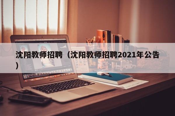 沈阳教师招聘（沈阳教师招聘2021年公告）