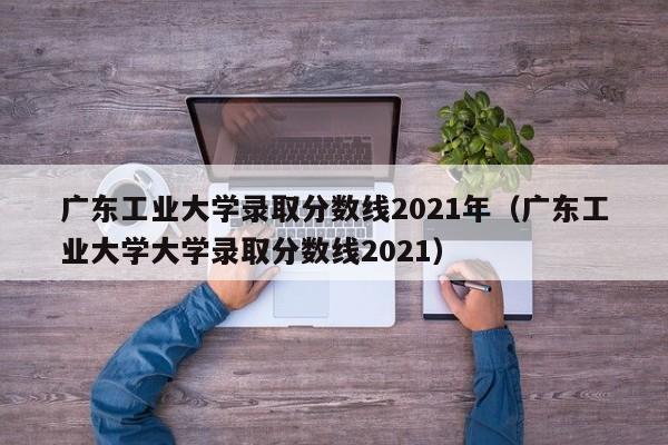 广东工业大学录取分数线2021年（广东工业大学大学录取分数线2021）