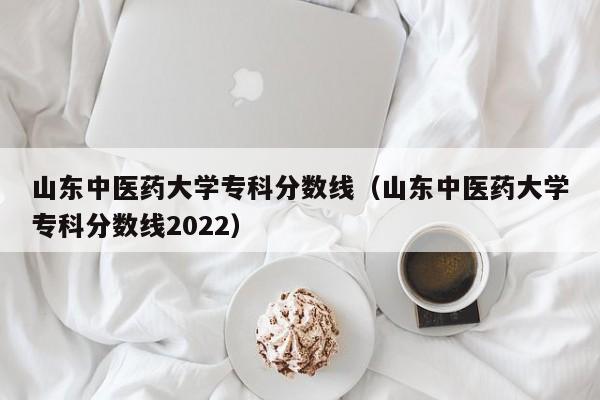 山东中医药大学专科分数线（山东中医药大学专科分数线2022）