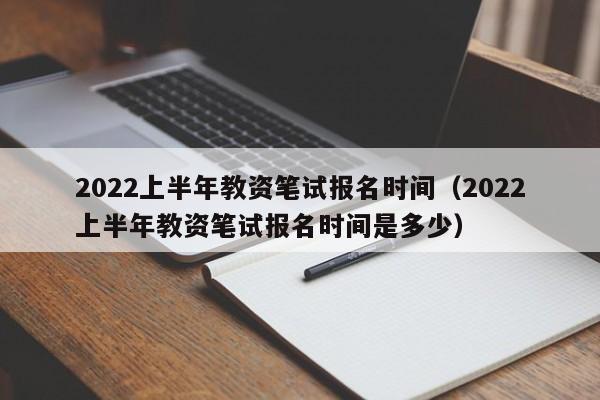 2022上半年教资笔试报名时间（2022上半年教资笔试报名时间是多少）