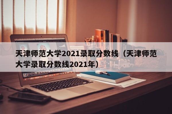 天津师范大学2021录取分数线（天津师范大学录取分数线2021年）