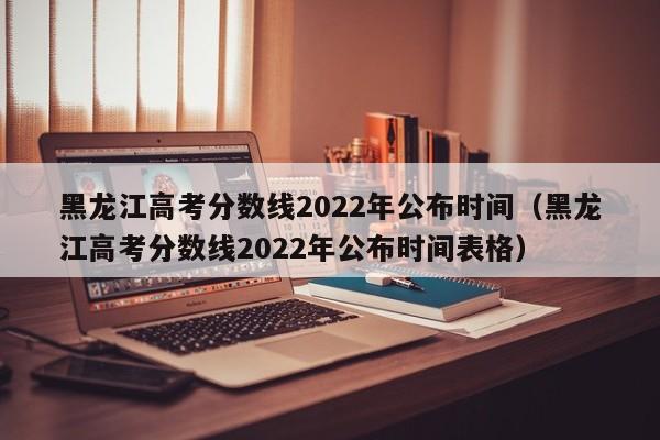 黑龙江高考分数线2022年公布时间（黑龙江高考分数线2022年公布时间表格）