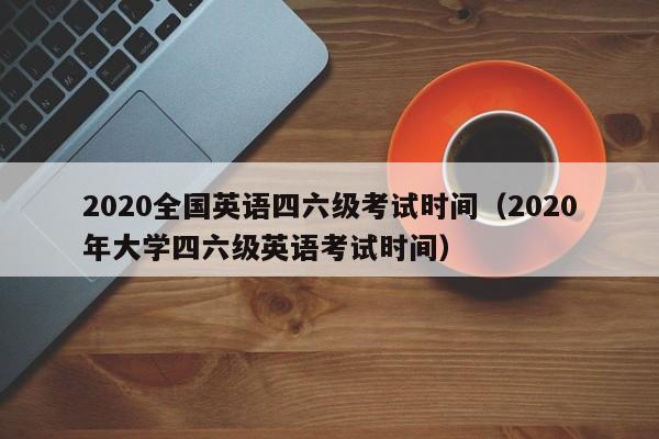 2020全国英语四六级考试时间（2020年大学四六级英语考试时间）