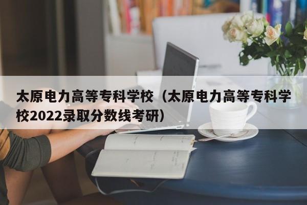 太原电力高等专科学校（太原电力高等专科学校2022录取分数线考研）