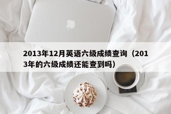 2013年12月英语六级成绩查询（2013年的六级成绩还能查到吗）